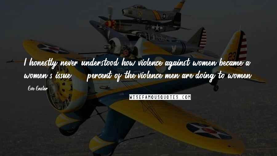 Eve Ensler Quotes: I honestly never understood how violence against women became a women's issue. 95 percent of the violence men are doing to women.