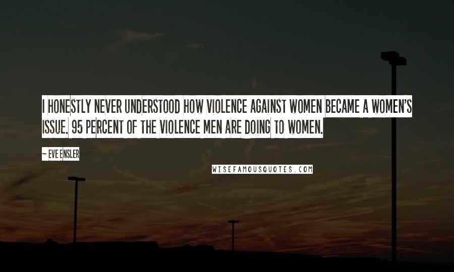 Eve Ensler Quotes: I honestly never understood how violence against women became a women's issue. 95 percent of the violence men are doing to women.