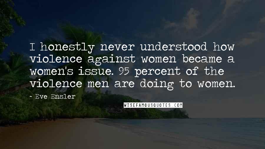 Eve Ensler Quotes: I honestly never understood how violence against women became a women's issue. 95 percent of the violence men are doing to women.