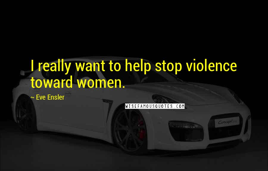 Eve Ensler Quotes: I really want to help stop violence toward women.