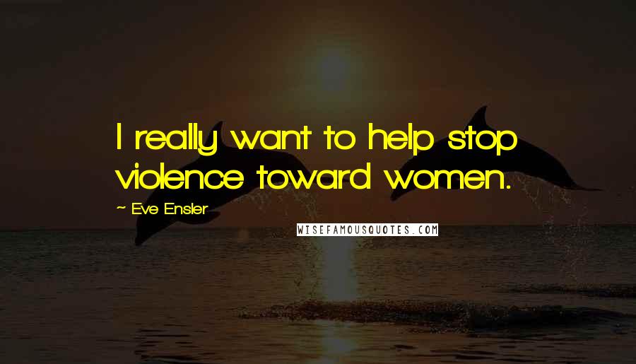 Eve Ensler Quotes: I really want to help stop violence toward women.