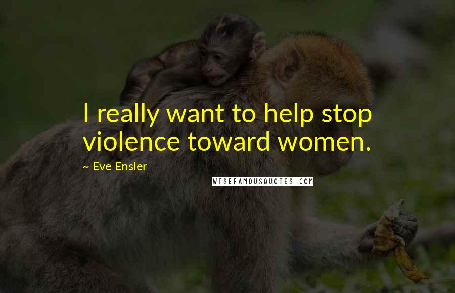 Eve Ensler Quotes: I really want to help stop violence toward women.