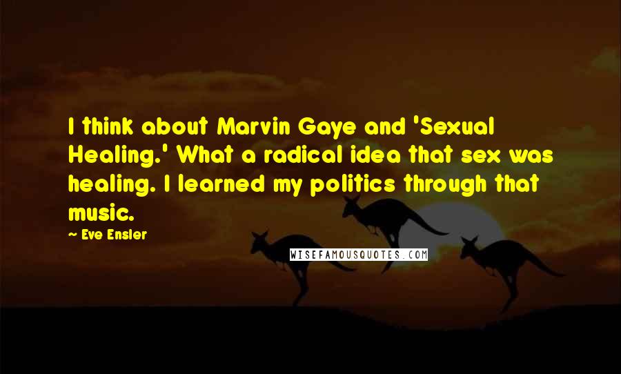 Eve Ensler Quotes: I think about Marvin Gaye and 'Sexual Healing.' What a radical idea that sex was healing. I learned my politics through that music.