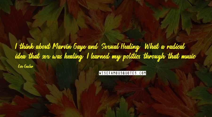 Eve Ensler Quotes: I think about Marvin Gaye and 'Sexual Healing.' What a radical idea that sex was healing. I learned my politics through that music.