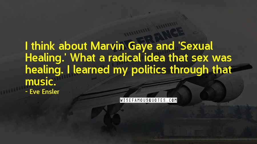 Eve Ensler Quotes: I think about Marvin Gaye and 'Sexual Healing.' What a radical idea that sex was healing. I learned my politics through that music.