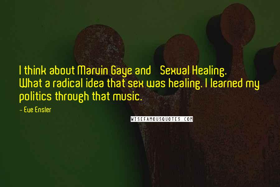 Eve Ensler Quotes: I think about Marvin Gaye and 'Sexual Healing.' What a radical idea that sex was healing. I learned my politics through that music.