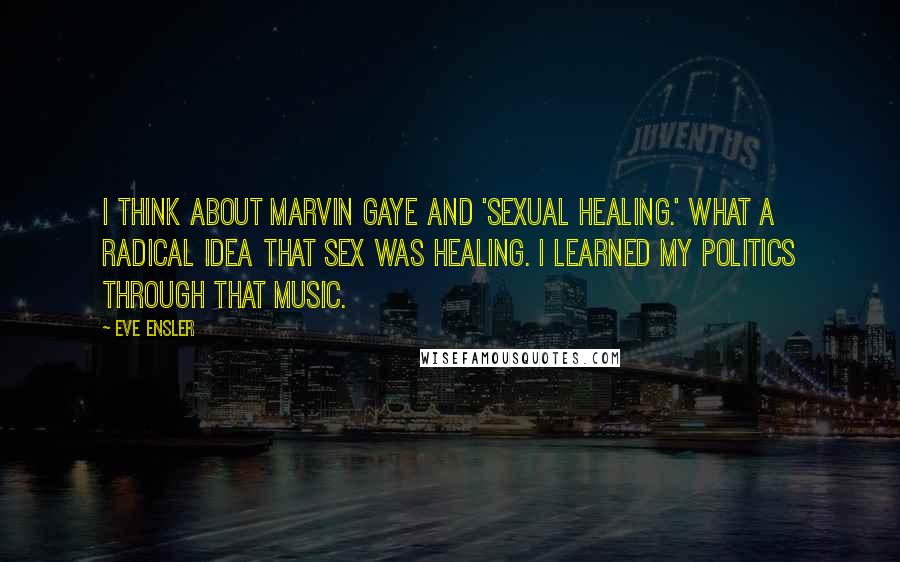 Eve Ensler Quotes: I think about Marvin Gaye and 'Sexual Healing.' What a radical idea that sex was healing. I learned my politics through that music.