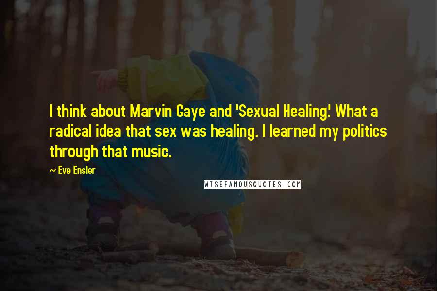 Eve Ensler Quotes: I think about Marvin Gaye and 'Sexual Healing.' What a radical idea that sex was healing. I learned my politics through that music.