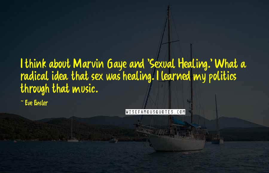 Eve Ensler Quotes: I think about Marvin Gaye and 'Sexual Healing.' What a radical idea that sex was healing. I learned my politics through that music.