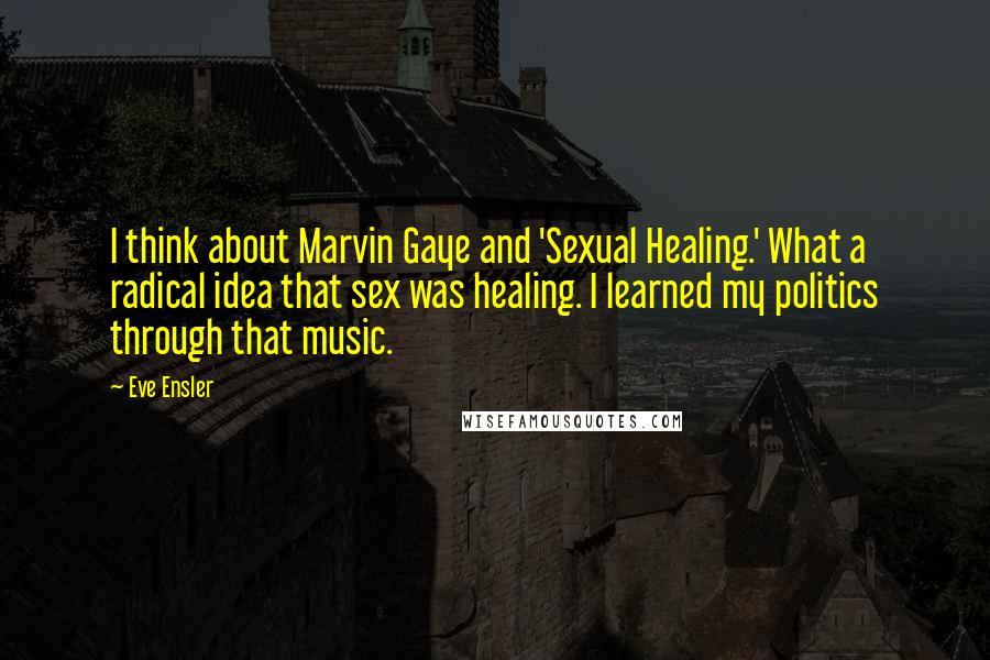 Eve Ensler Quotes: I think about Marvin Gaye and 'Sexual Healing.' What a radical idea that sex was healing. I learned my politics through that music.