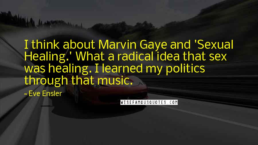 Eve Ensler Quotes: I think about Marvin Gaye and 'Sexual Healing.' What a radical idea that sex was healing. I learned my politics through that music.