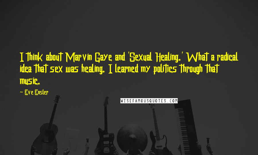 Eve Ensler Quotes: I think about Marvin Gaye and 'Sexual Healing.' What a radical idea that sex was healing. I learned my politics through that music.