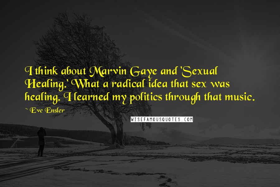 Eve Ensler Quotes: I think about Marvin Gaye and 'Sexual Healing.' What a radical idea that sex was healing. I learned my politics through that music.