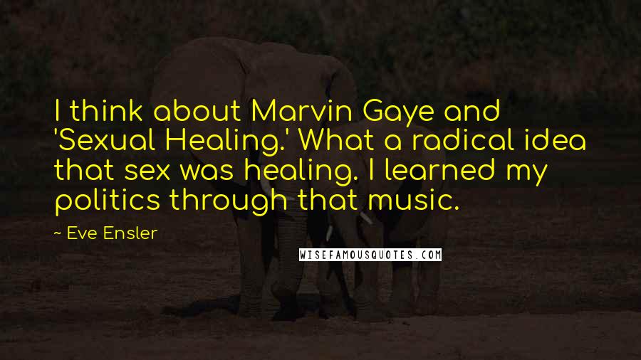 Eve Ensler Quotes: I think about Marvin Gaye and 'Sexual Healing.' What a radical idea that sex was healing. I learned my politics through that music.