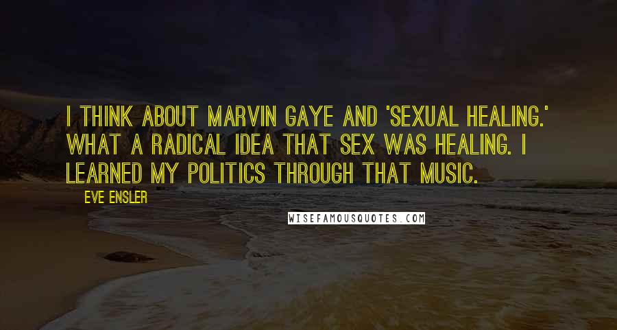 Eve Ensler Quotes: I think about Marvin Gaye and 'Sexual Healing.' What a radical idea that sex was healing. I learned my politics through that music.