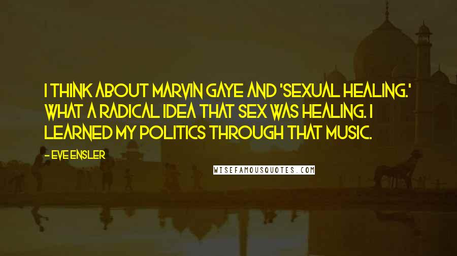 Eve Ensler Quotes: I think about Marvin Gaye and 'Sexual Healing.' What a radical idea that sex was healing. I learned my politics through that music.