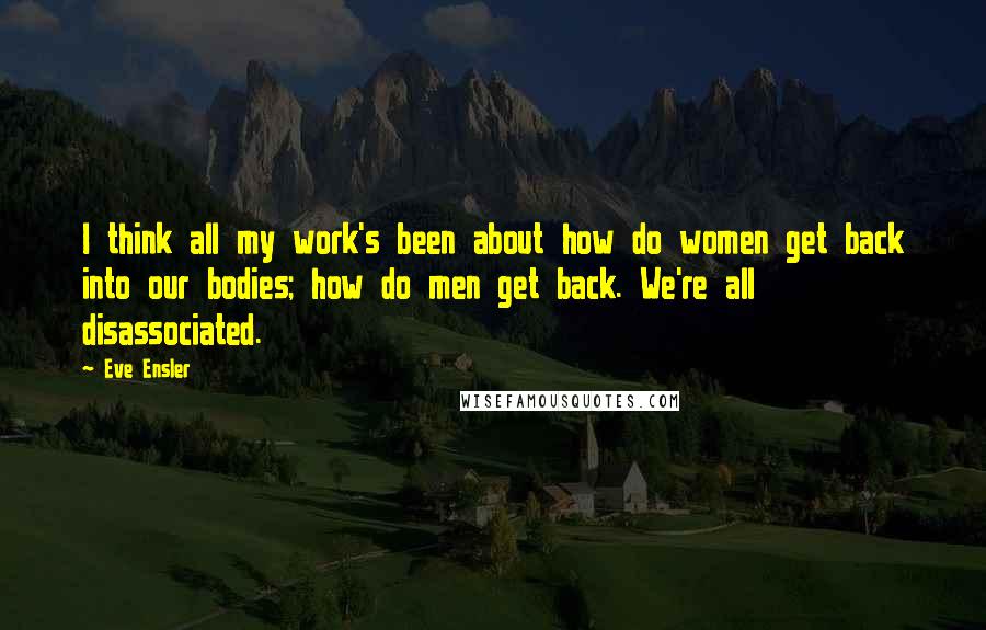 Eve Ensler Quotes: I think all my work's been about how do women get back into our bodies; how do men get back. We're all disassociated.