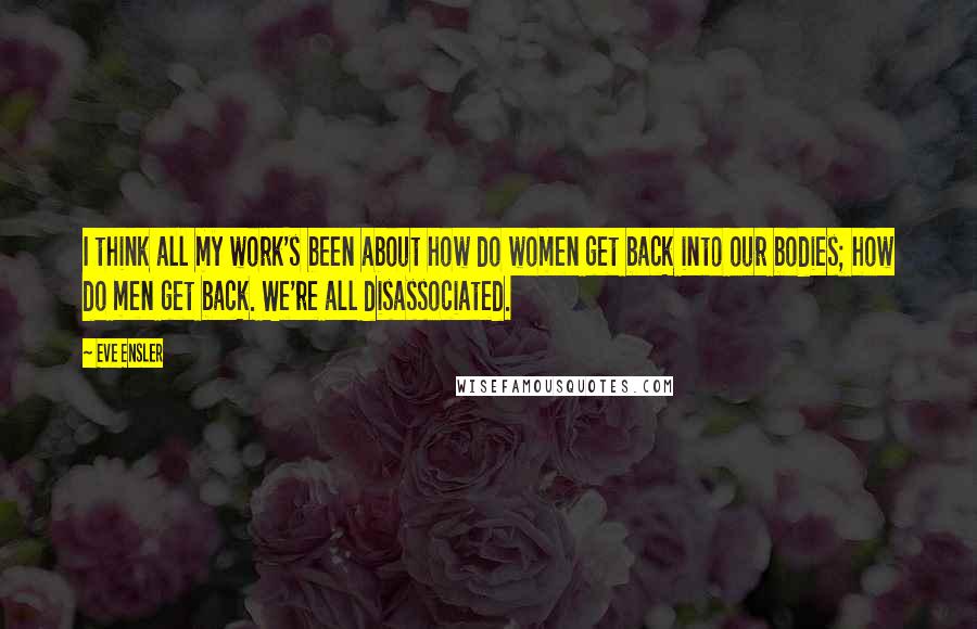 Eve Ensler Quotes: I think all my work's been about how do women get back into our bodies; how do men get back. We're all disassociated.