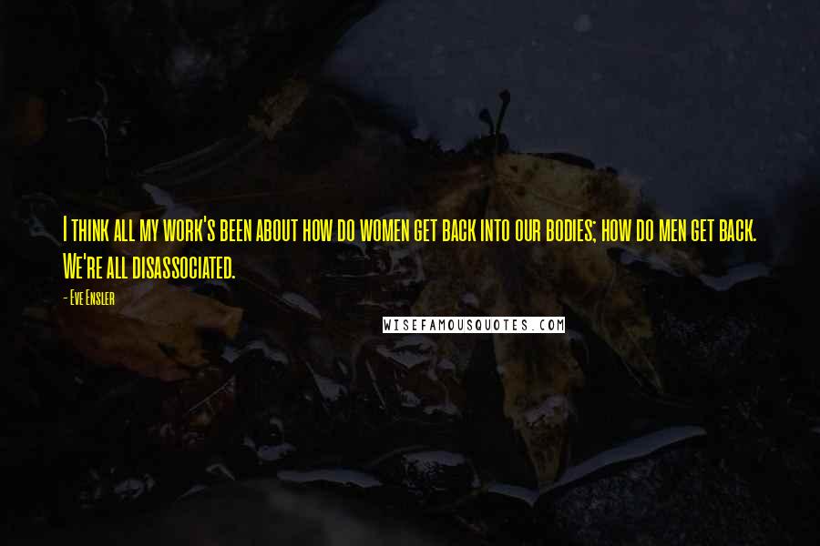 Eve Ensler Quotes: I think all my work's been about how do women get back into our bodies; how do men get back. We're all disassociated.