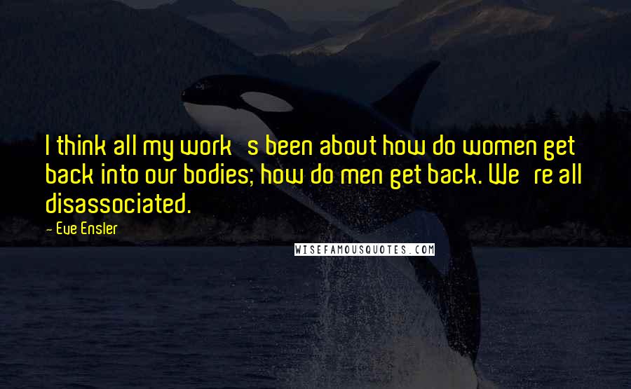 Eve Ensler Quotes: I think all my work's been about how do women get back into our bodies; how do men get back. We're all disassociated.