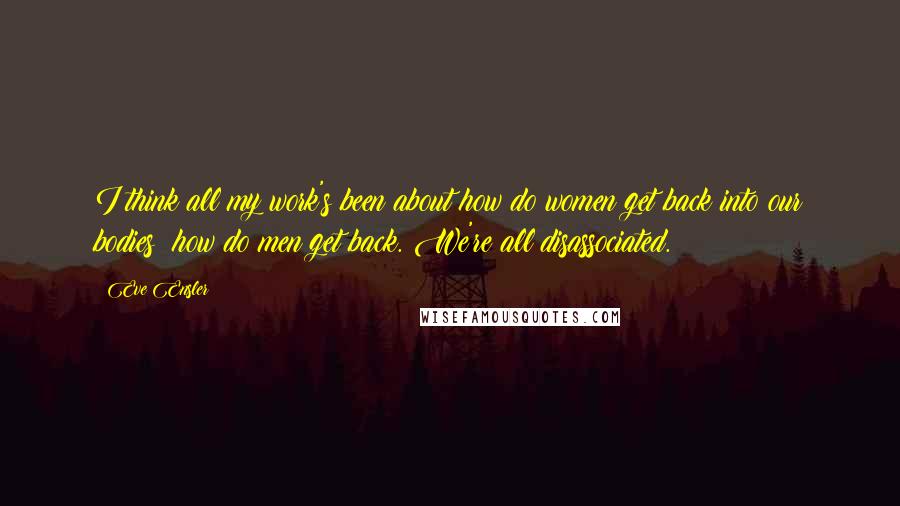 Eve Ensler Quotes: I think all my work's been about how do women get back into our bodies; how do men get back. We're all disassociated.