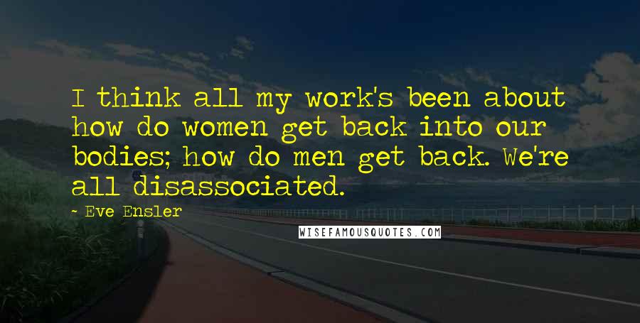 Eve Ensler Quotes: I think all my work's been about how do women get back into our bodies; how do men get back. We're all disassociated.