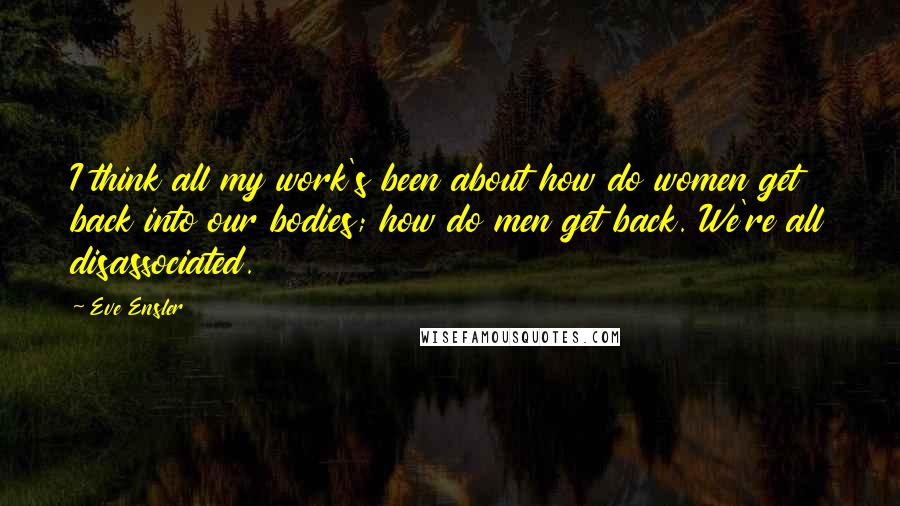 Eve Ensler Quotes: I think all my work's been about how do women get back into our bodies; how do men get back. We're all disassociated.