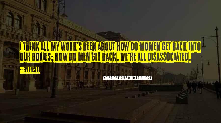 Eve Ensler Quotes: I think all my work's been about how do women get back into our bodies; how do men get back. We're all disassociated.