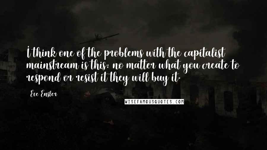 Eve Ensler Quotes: I think one of the problems with the capitalist mainstream is this: no matter what you create to respond or resist it they will buy it.