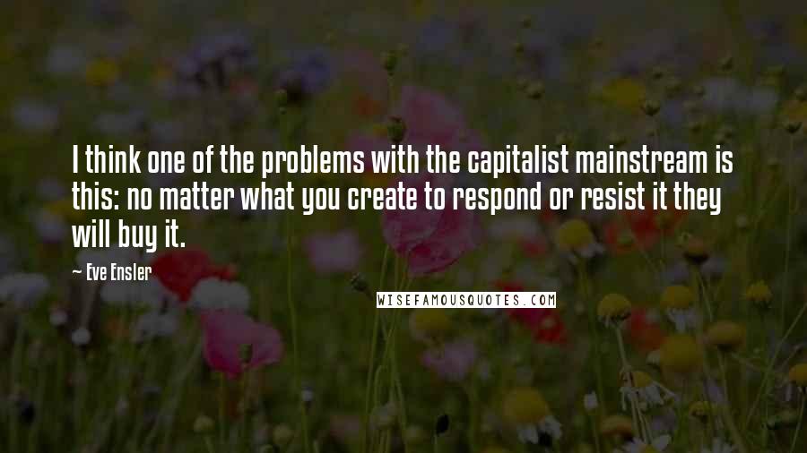 Eve Ensler Quotes: I think one of the problems with the capitalist mainstream is this: no matter what you create to respond or resist it they will buy it.