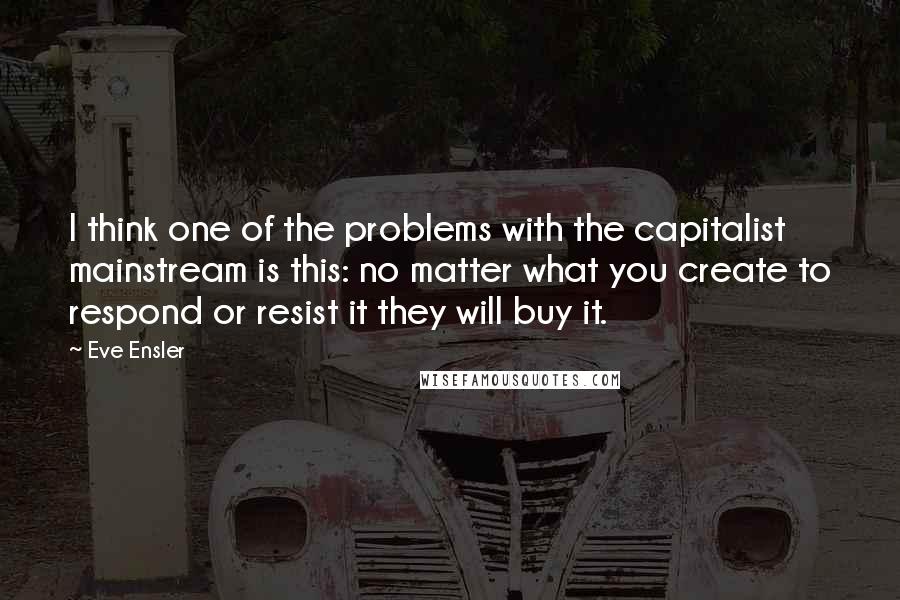 Eve Ensler Quotes: I think one of the problems with the capitalist mainstream is this: no matter what you create to respond or resist it they will buy it.