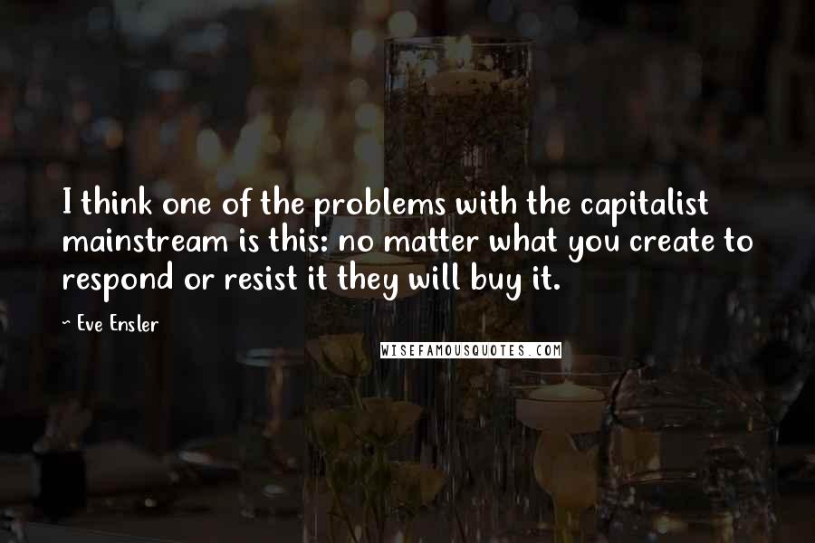 Eve Ensler Quotes: I think one of the problems with the capitalist mainstream is this: no matter what you create to respond or resist it they will buy it.