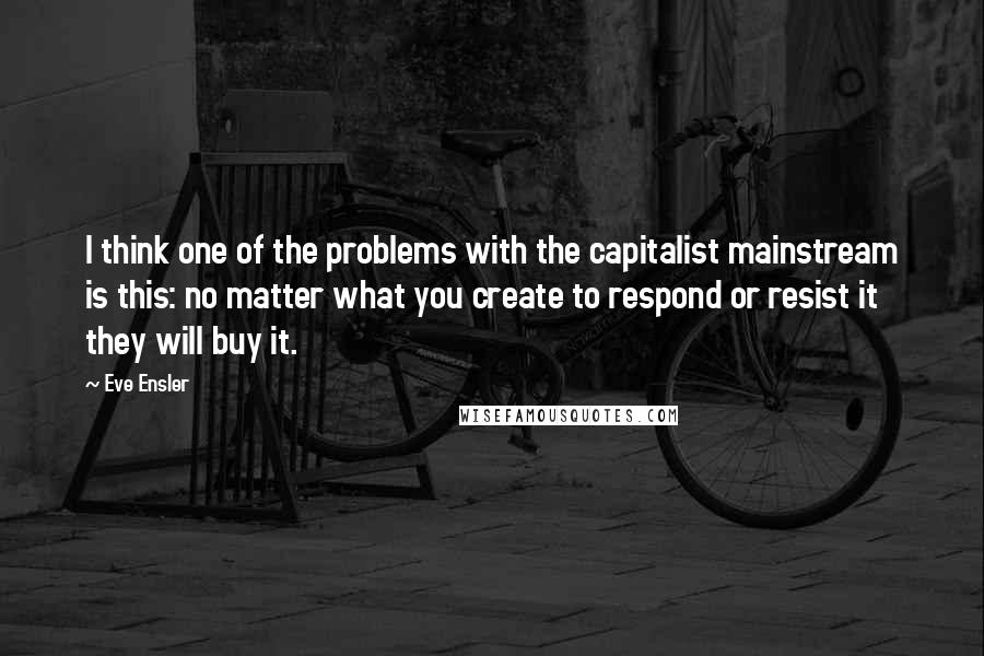 Eve Ensler Quotes: I think one of the problems with the capitalist mainstream is this: no matter what you create to respond or resist it they will buy it.