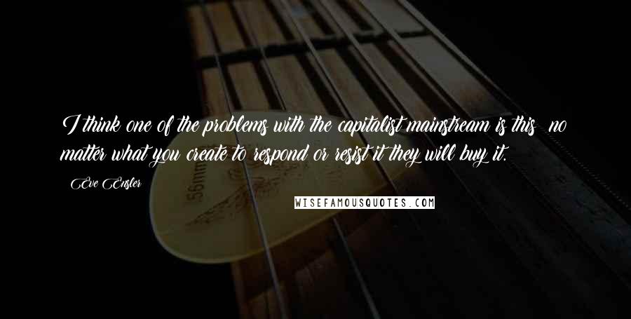 Eve Ensler Quotes: I think one of the problems with the capitalist mainstream is this: no matter what you create to respond or resist it they will buy it.