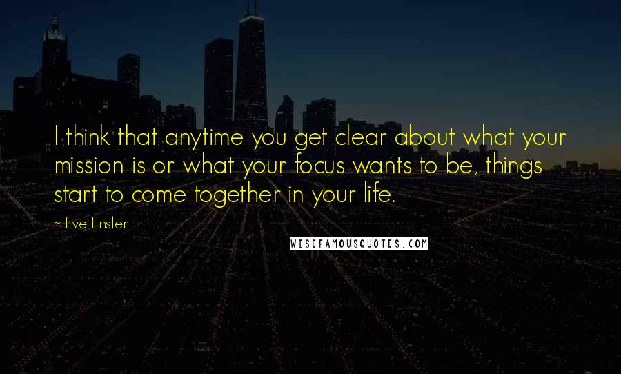 Eve Ensler Quotes: I think that anytime you get clear about what your mission is or what your focus wants to be, things start to come together in your life.