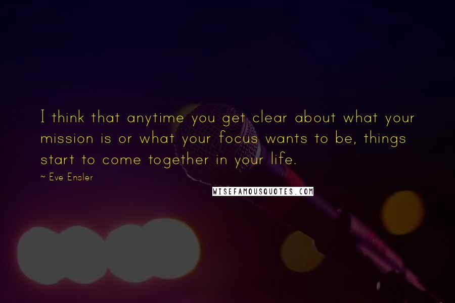 Eve Ensler Quotes: I think that anytime you get clear about what your mission is or what your focus wants to be, things start to come together in your life.