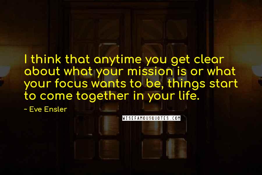 Eve Ensler Quotes: I think that anytime you get clear about what your mission is or what your focus wants to be, things start to come together in your life.