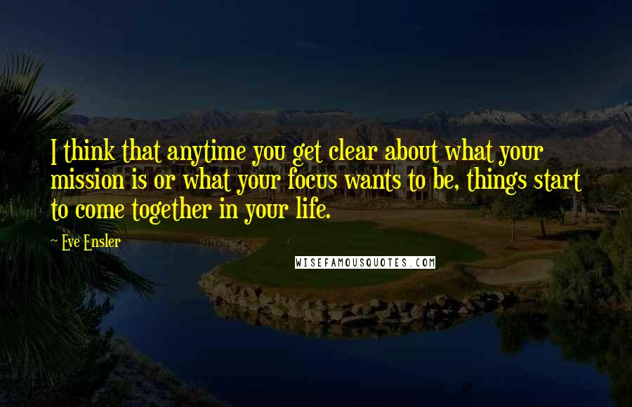 Eve Ensler Quotes: I think that anytime you get clear about what your mission is or what your focus wants to be, things start to come together in your life.