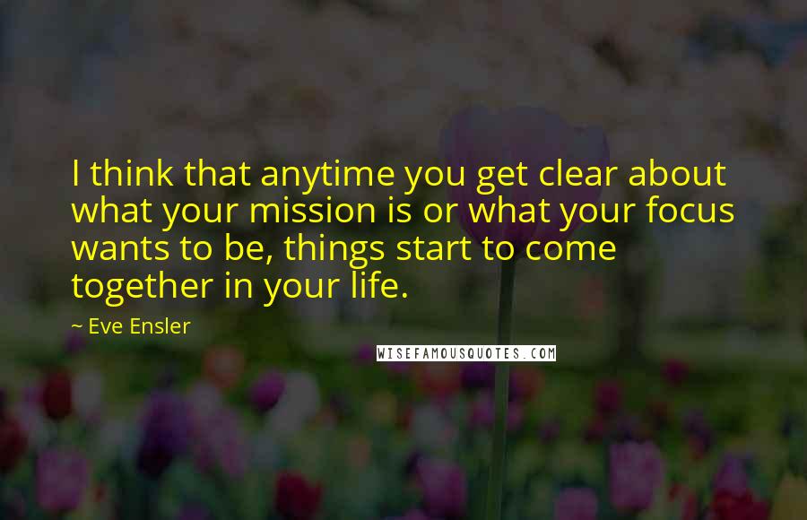 Eve Ensler Quotes: I think that anytime you get clear about what your mission is or what your focus wants to be, things start to come together in your life.