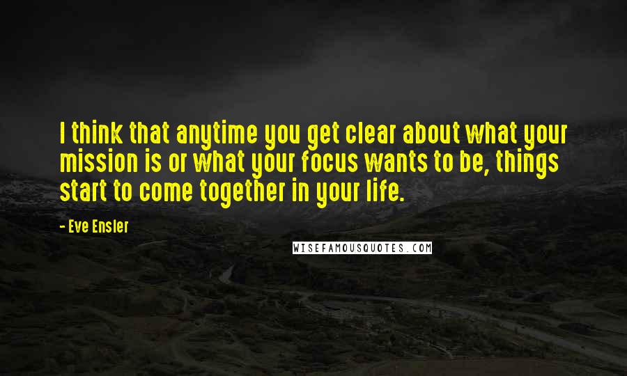 Eve Ensler Quotes: I think that anytime you get clear about what your mission is or what your focus wants to be, things start to come together in your life.