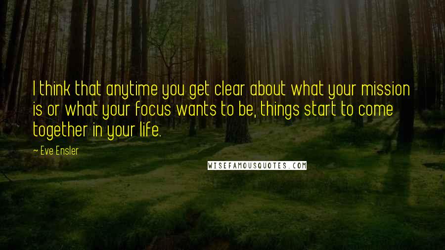 Eve Ensler Quotes: I think that anytime you get clear about what your mission is or what your focus wants to be, things start to come together in your life.