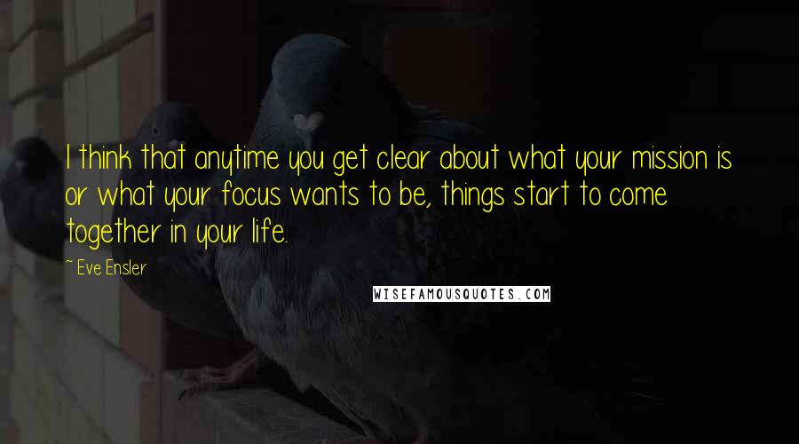 Eve Ensler Quotes: I think that anytime you get clear about what your mission is or what your focus wants to be, things start to come together in your life.