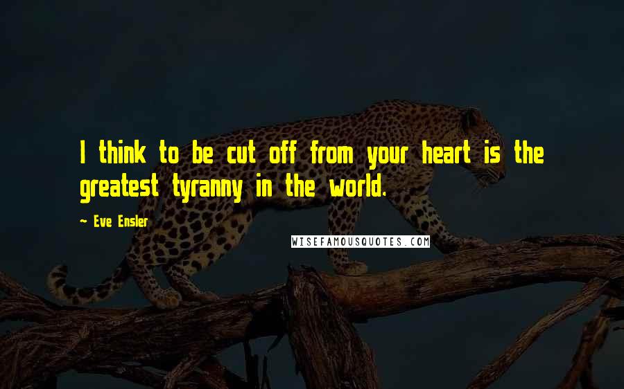 Eve Ensler Quotes: I think to be cut off from your heart is the greatest tyranny in the world.