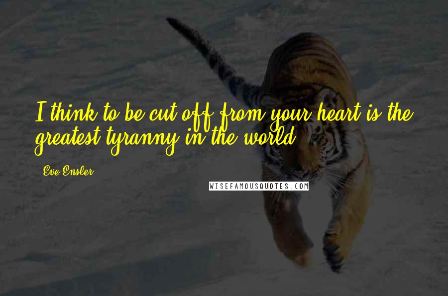 Eve Ensler Quotes: I think to be cut off from your heart is the greatest tyranny in the world.