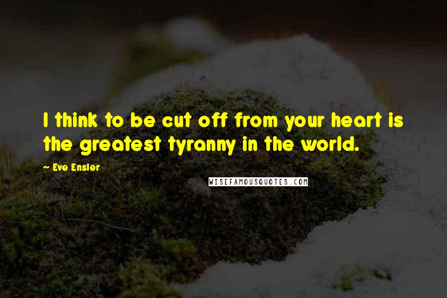 Eve Ensler Quotes: I think to be cut off from your heart is the greatest tyranny in the world.