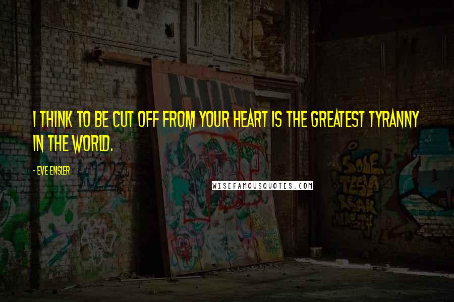 Eve Ensler Quotes: I think to be cut off from your heart is the greatest tyranny in the world.