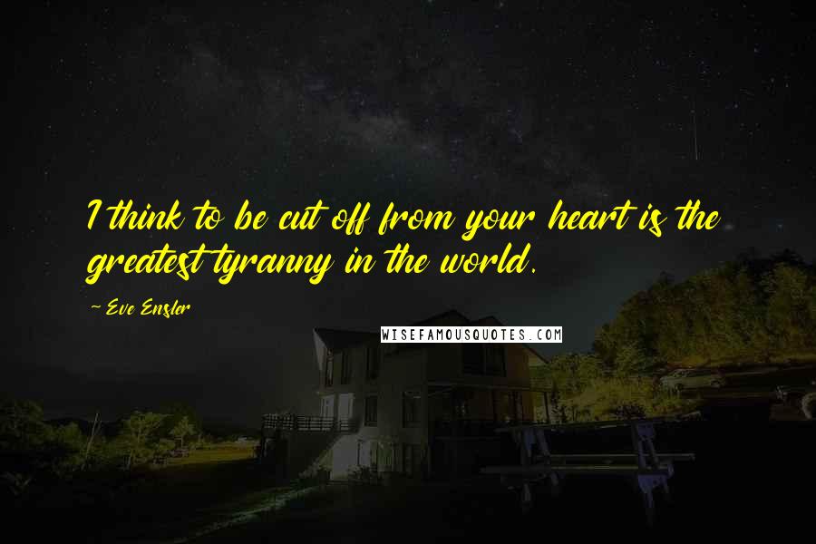 Eve Ensler Quotes: I think to be cut off from your heart is the greatest tyranny in the world.