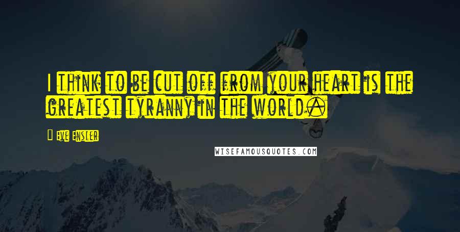 Eve Ensler Quotes: I think to be cut off from your heart is the greatest tyranny in the world.