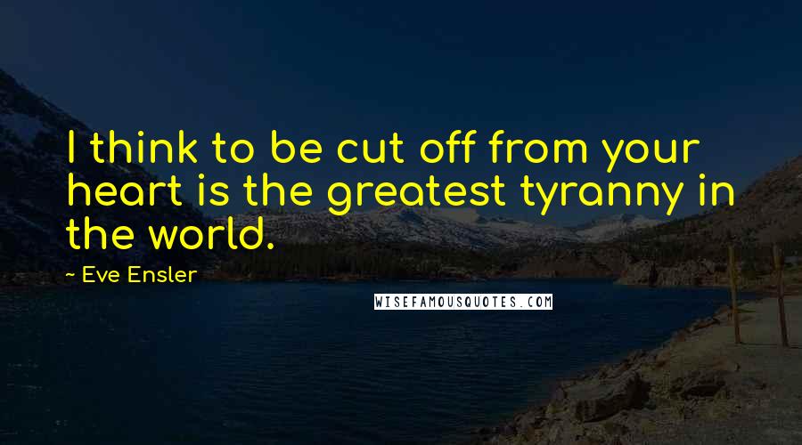 Eve Ensler Quotes: I think to be cut off from your heart is the greatest tyranny in the world.