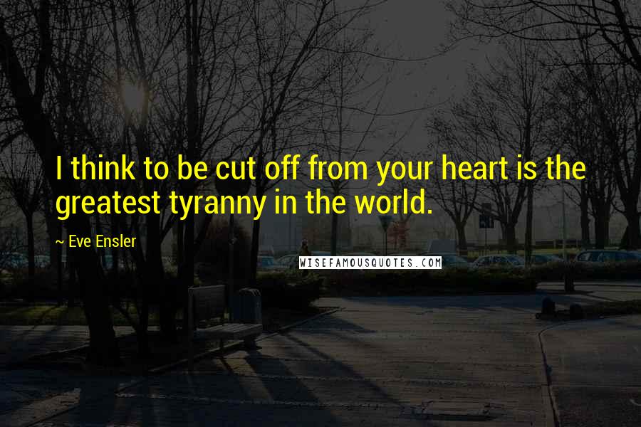 Eve Ensler Quotes: I think to be cut off from your heart is the greatest tyranny in the world.